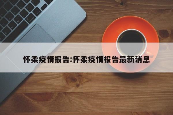 怀柔疫情报告:怀柔疫情报告最新消息