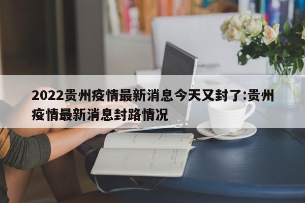 2022贵州疫情最新消息今天又封了:贵州疫情最新消息封路情况