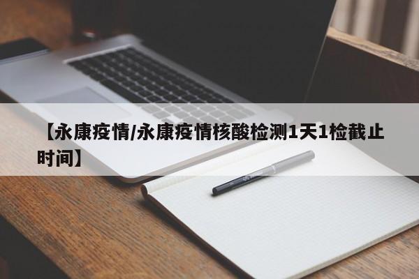 【永康疫情/永康疫情核酸检测1天1检截止时间】